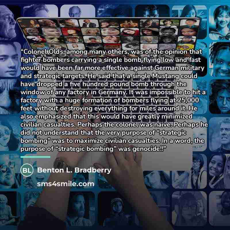 “Colonel Olds, among many others, was of the opinion that fighter bombers carrying a single bomb flying low and fast would have been far more effective against German military and strategic targets. He said that a single Mustang could have dropped a five hundred pound bomb through the window of any…” quote by Benton L. Bradberry