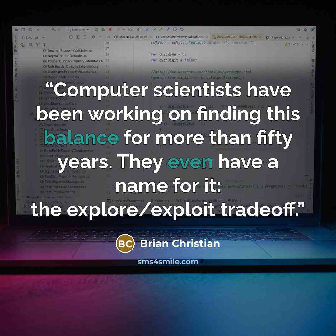 “Computer scientists have been working on finding this balance for more than fifty years. They even have a name for it: the explore/exploit tradeoff.” quote by Brian Christian