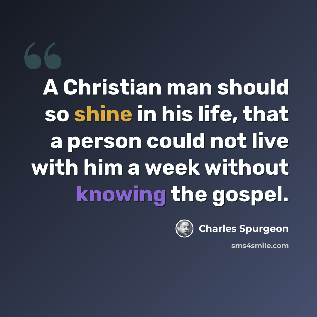 “A Christian man should so shine in his life, that a person could not live with him a week without knowing the gospel.” quote by Charles Spurgeon