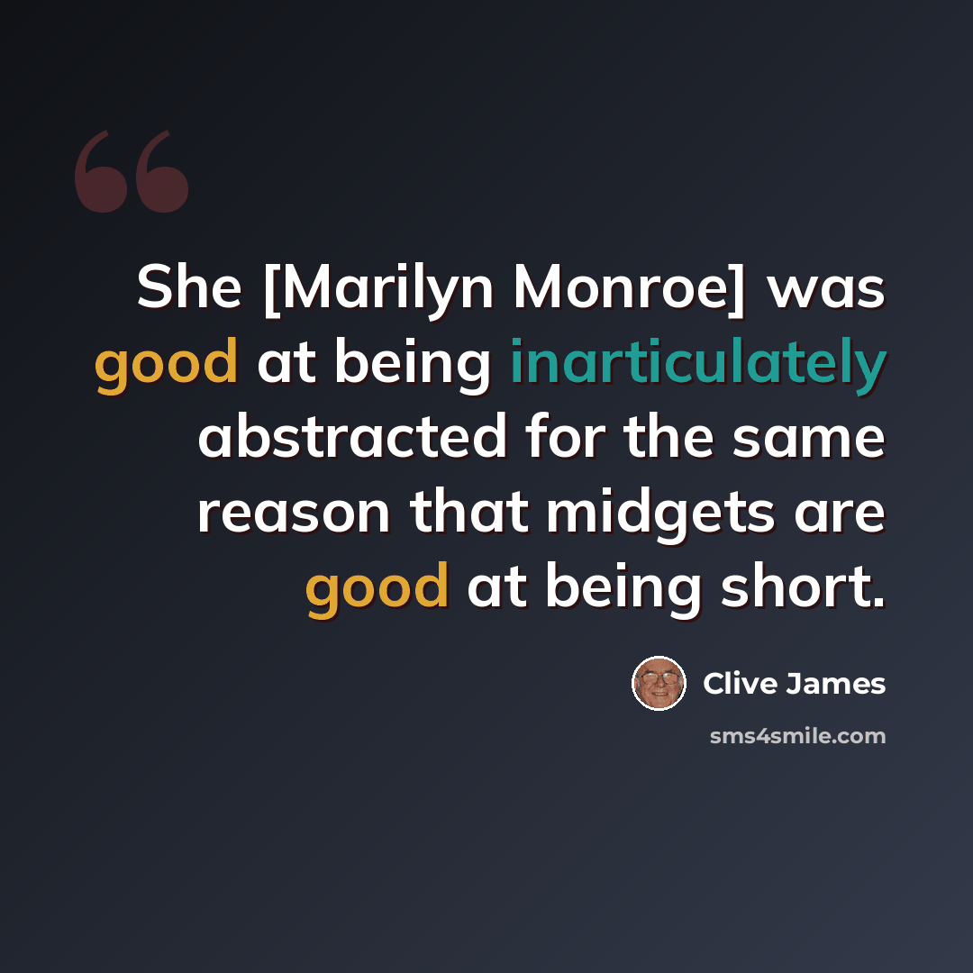 “She [Marilyn Monroe] was good at being inarticulately abstracted for the same reason that midgets are good at being short.” quote by Clive James