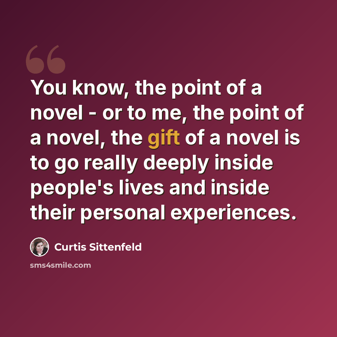 “You know, the point of a novel - or to me, the point of a novel, the gift of a novel is to go really deeply inside people's lives and inside their personal experiences.” quote by Curtis Sittenfeld