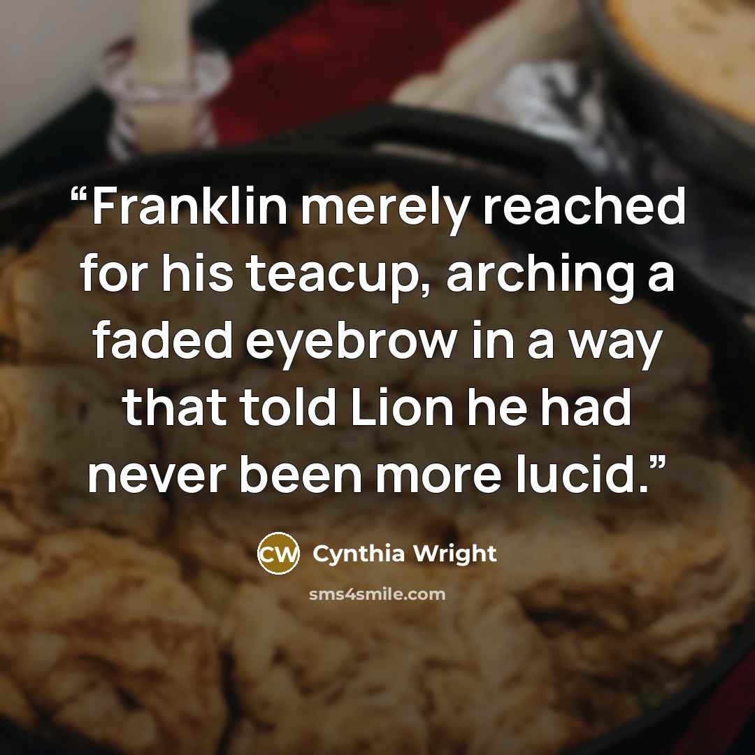 “Franklin merely reached for his teacup, arching a faded eyebrow in a way that told Lion he had never been more lucid.” quote by Cynthia Wright