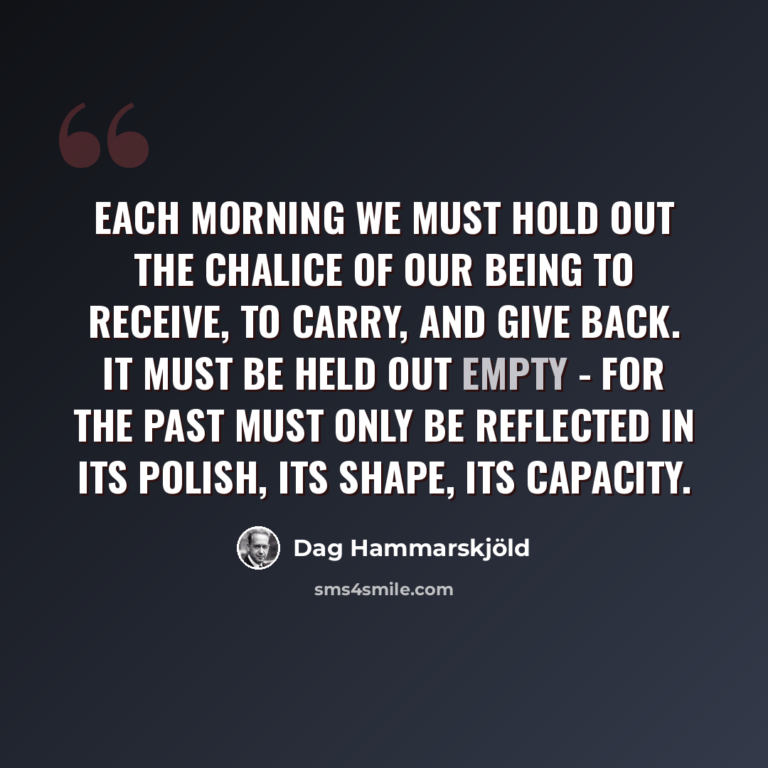 “Each morning we must hold out the chalice of our being to receive, to carry, and give back. It must be held out empty - for the past must only be reflected in its polish, its shape, its capacity.” quote by Dag Hammarskjold
