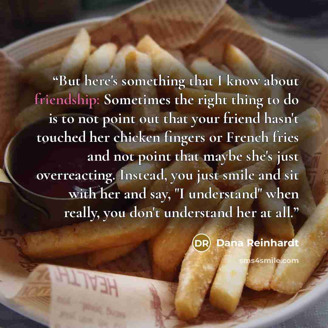 “But here's something that I know about friendship: Sometimes the right thing to do is to not point out that your friend hasn't touched her chicken fingers or French fries and not point that maybe she's just overreacting. Instead, you just smile and sit with her and say, "I understand" when really…” quote by Dana Reinhardt