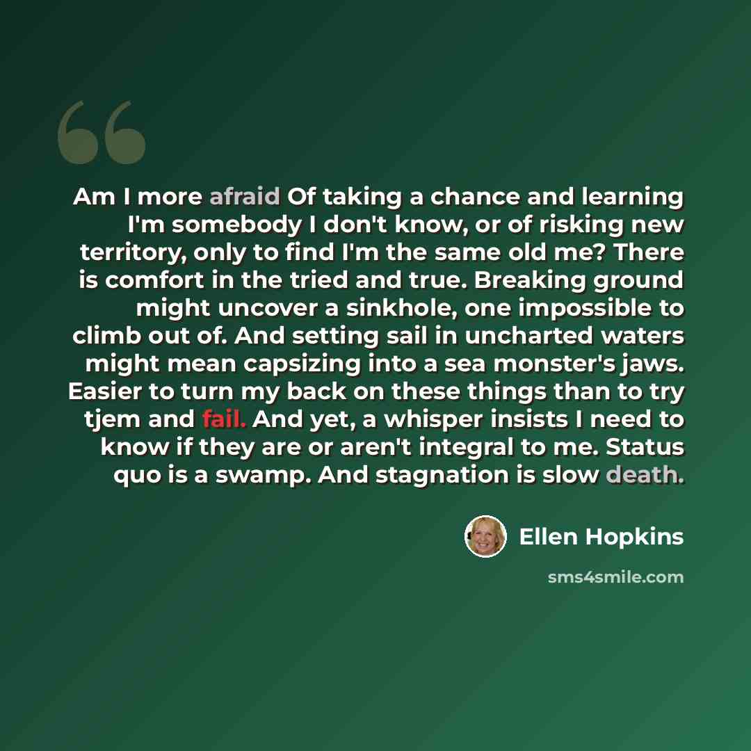“Am I more afraid Of taking a chance and learning I'm somebody I don't know, or of risking new territory, only to find I'm the same old me? There is comfort in the tried and true. Breaking ground might uncover a sinkhole, one impossible to climb out of. And setting sail in uncharted waters might…” quote by Ellen Hopkins