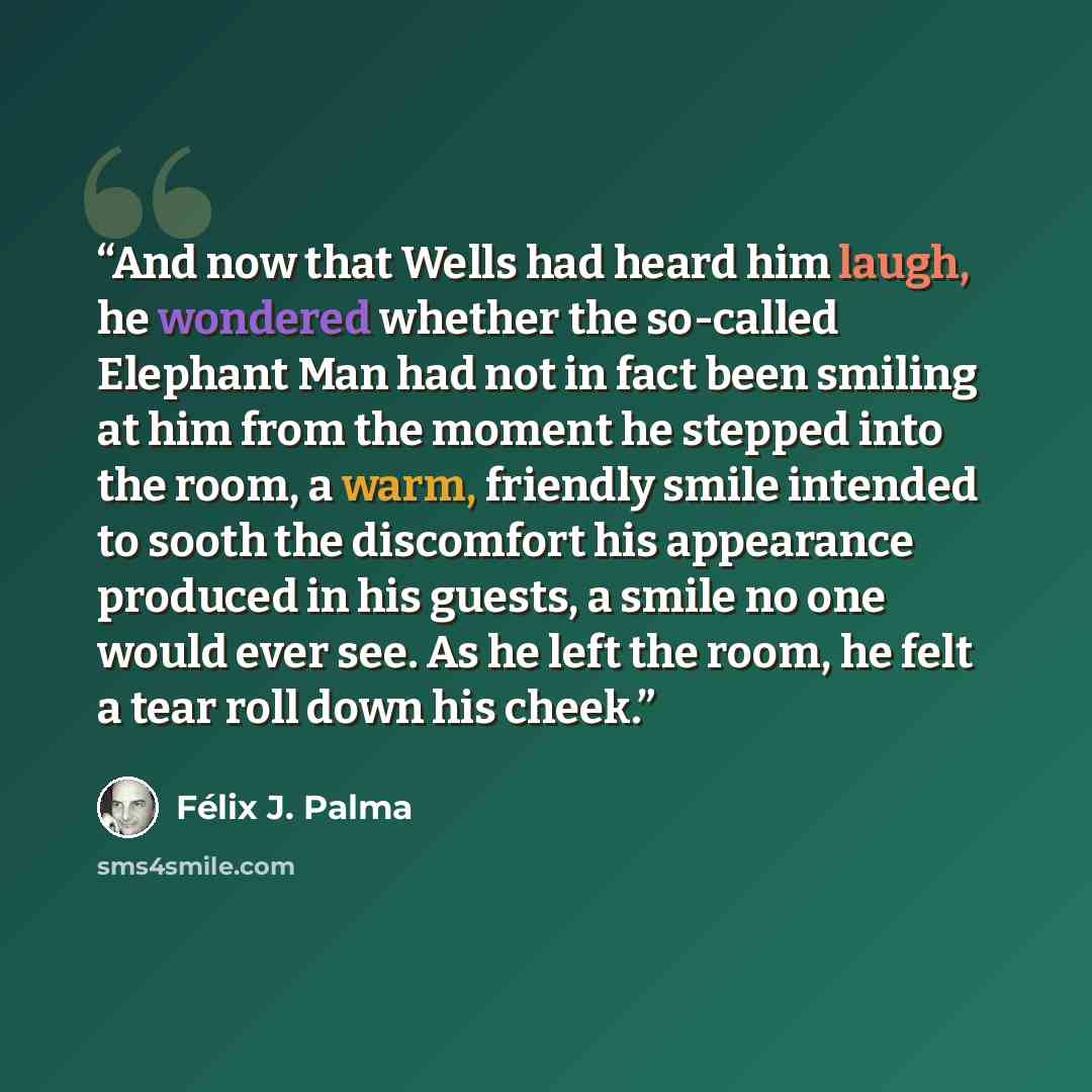 “And now that Wells had heard him laugh, he wondered whether the so-called Elephant Man had not in fact been smiling at him from the moment he stepped into the room, a warm, friendly smile intended to sooth the discomfort his appearance produced in his guests, a smile no one would ever see. As he…” quote by Felix J. Palma