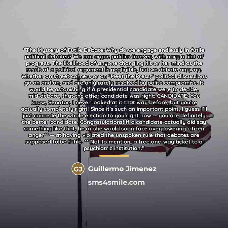 “The Mystery of Futile Debate: Why do we engage endlessly in futile political debates? We can argue politics forever, with nary a hint of progress. The likelihood of anyone changing his or her mind as the result of a political argument is negligible, but we debate anyway. Whether on street corners…” quote by Guillermo Jimenez