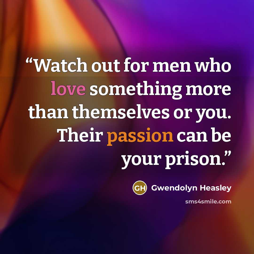 “Watch out for men who love something more than themselves or you. Their passion can be your prison.” quote by Gwendolyn Heasley