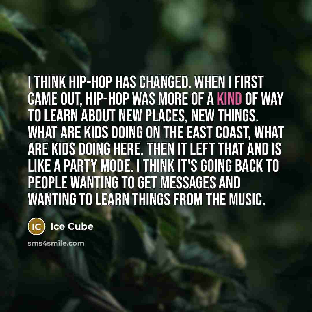“I think hip-hop has changed. When I first came out, hip-hop was more of a kind of way to learn about new places, new things. What are kids doing on the East coast, what are kids doing here. Then it left that and is like a party mode. I think it's going back to people wanting to get messages and…” quote by Ice Cube
