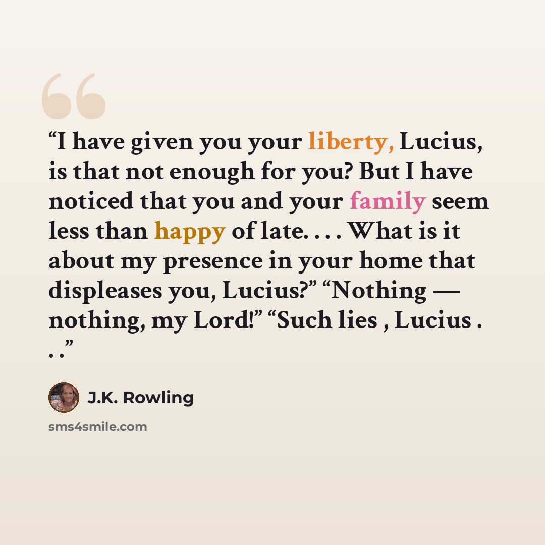“I have given you your liberty, Lucius, is that not enough for you? But I have noticed that you and your family seem less than happy of late. . . . What is it about my presence in your home that displeases you, Lucius?” “Nothing — nothing, my Lord!” “Such lies , Lucius . . .” quote by J.K. Rowling