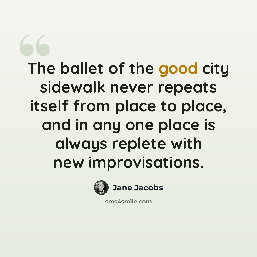 “The ballet of the good city sidewalk never repeats itself from place to place, and in any one place is always replete with new improvisations.” quote by Jane Jacobs