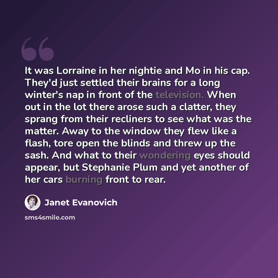 “It was Lorraine in her nightie and Mo in his cap. They'd just settled their brains for a long winter's nap in front of the television. When out in the lot there arose such a clatter, they sprang from their recliners to see what was the matter. Away to the window they flew like a flash, tore open…” quote by Janet Evanovich