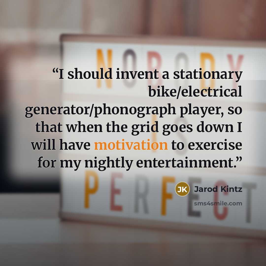 “I should invent a stationary bike/electrical generator/phonograph player, so that when the grid goes down I will have motivation to exercise for my nightly entertainment.” quote by Jarod Kintz