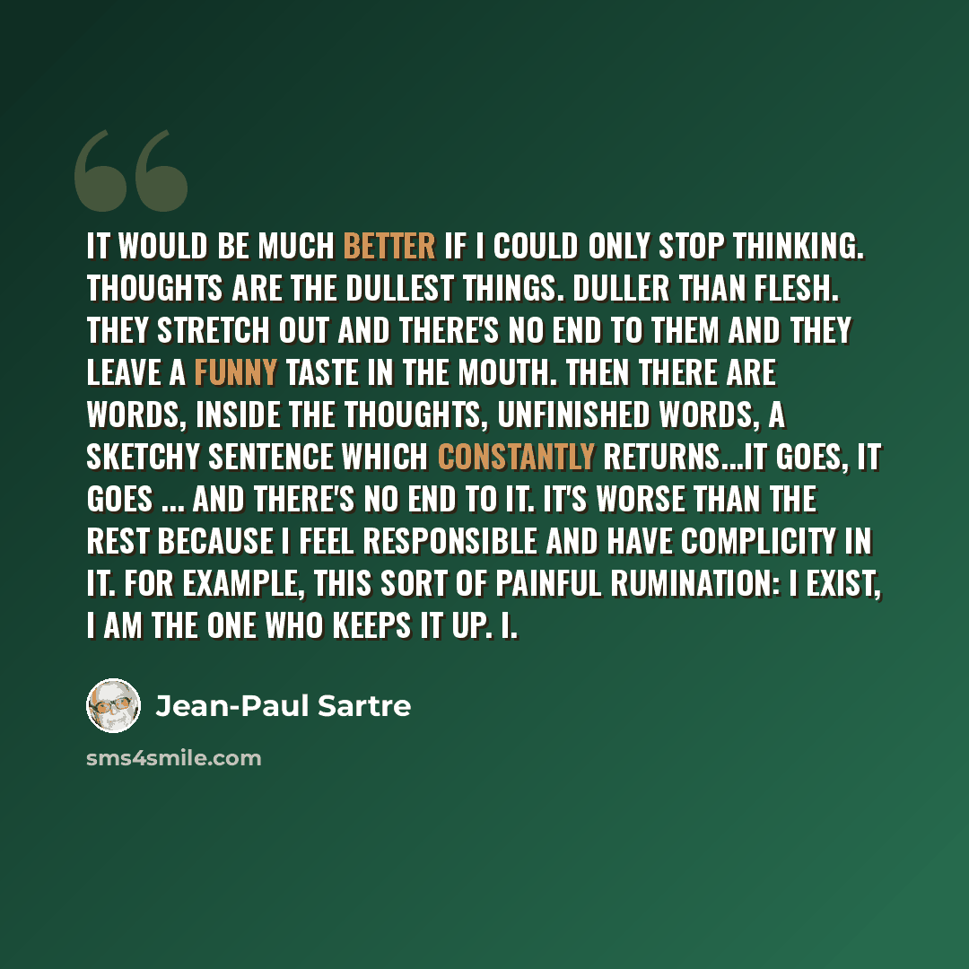 “It would be much better if I could only stop thinking. Thoughts are the dullest things. Duller than flesh. They stretch out and there's no end to them and they leave a funny taste in the mouth. Then there are words, inside the thoughts, unfinished words, a sketchy sentence which constantly…” quote by Jean-Paul Sartre