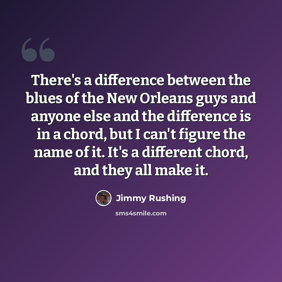“There's a difference between the blues of the New Orleans guys and anyone else and the difference is in a chord, but I can't figure the name of it. It's a different chord, and they all make it.” quote by Jimmy Rushing