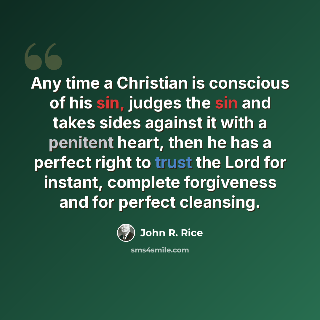 “Any time a Christian is conscious of his sin, judges the sin and takes sides against it with a penitent heart, then he has a perfect right to trust the Lord for instant, complete forgiveness and for perfect cleansing.” quote by John R. Rice