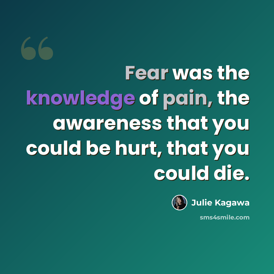 “Fear was the knowledge of pain, the awareness that you could be hurt, that you could die.” quote by Julie Kagawa