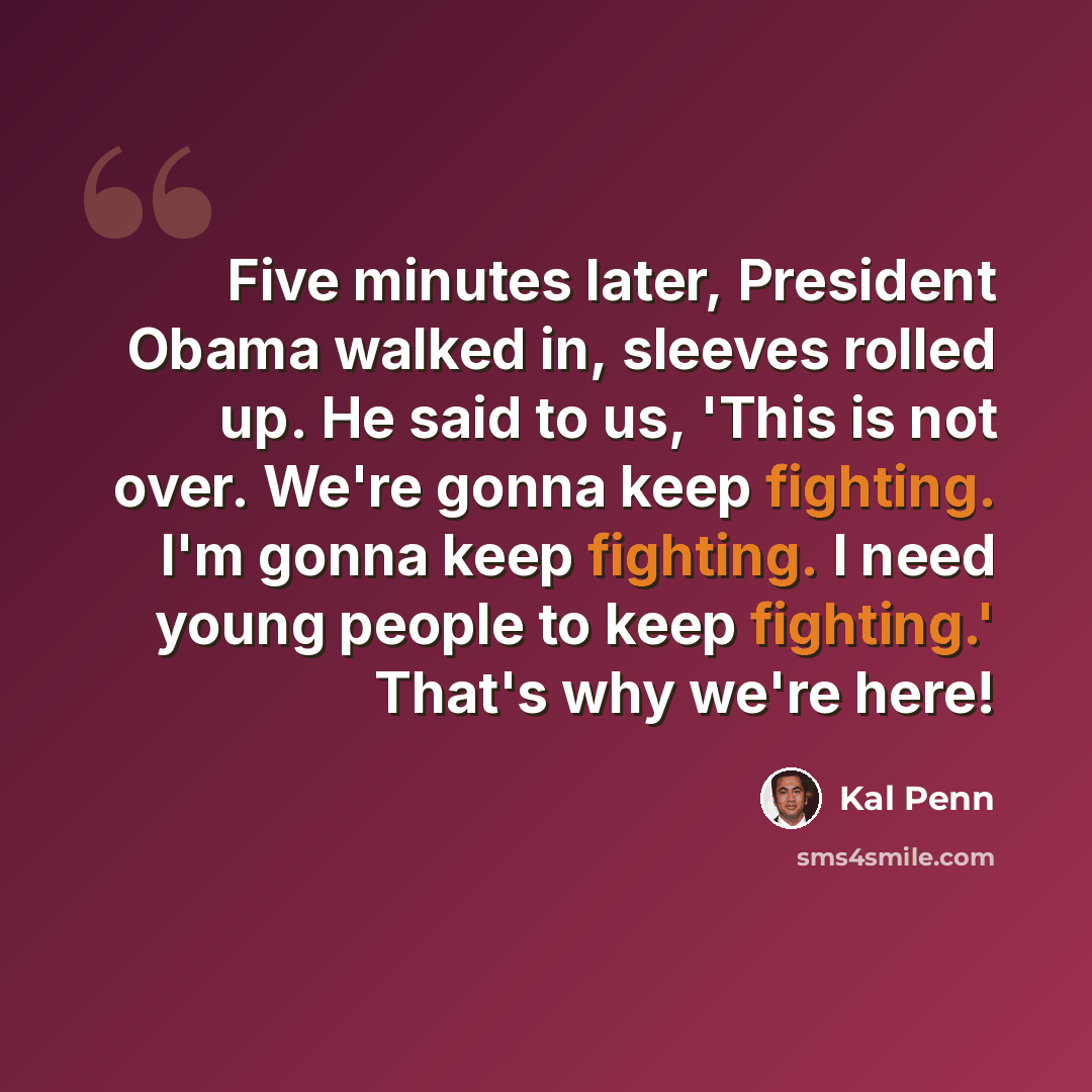 “Five minutes later, President Obama walked in, sleeves rolled up. He said to us, 'This is not over. We're gonna keep fighting. I'm gonna keep fighting. I need young people to keep fighting.' That's why we're here!” quote by Kal Penn