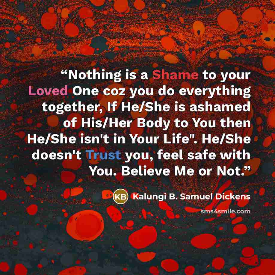 “Nothing is a Shame to your Loved One coz you do everything together, If He/She is ashamed of His/Her Body to You then He/She isn't in Your Life". He/She doesn't Trust you, feel safe with You. Believe Me or Not.” quote by Kalungi B. Samuel Dickens