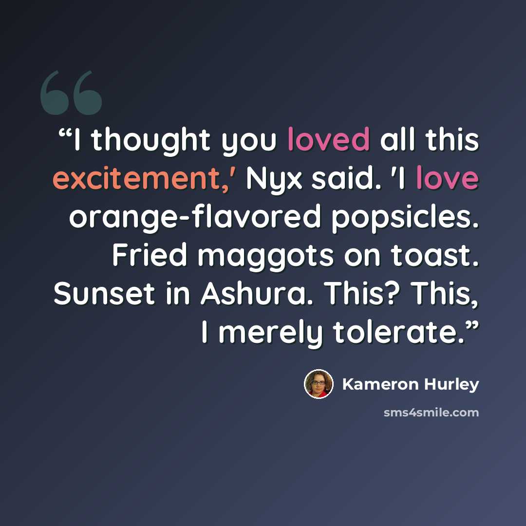 “I thought you loved all this excitement,' Nyx said. 'I love orange-flavored popsicles. Fried maggots on toast. Sunset in Ashura. This? This, I merely tolerate.” quote by Kameron Hurley