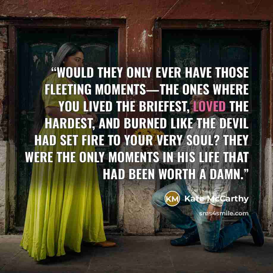 “Would they only ever have those fleeting moments—the ones where you lived the briefest, loved the hardest, and burned like the devil had set fire to your very soul? They were the only moments in his life that had been worth a damn.” quote by Kate McCarthy