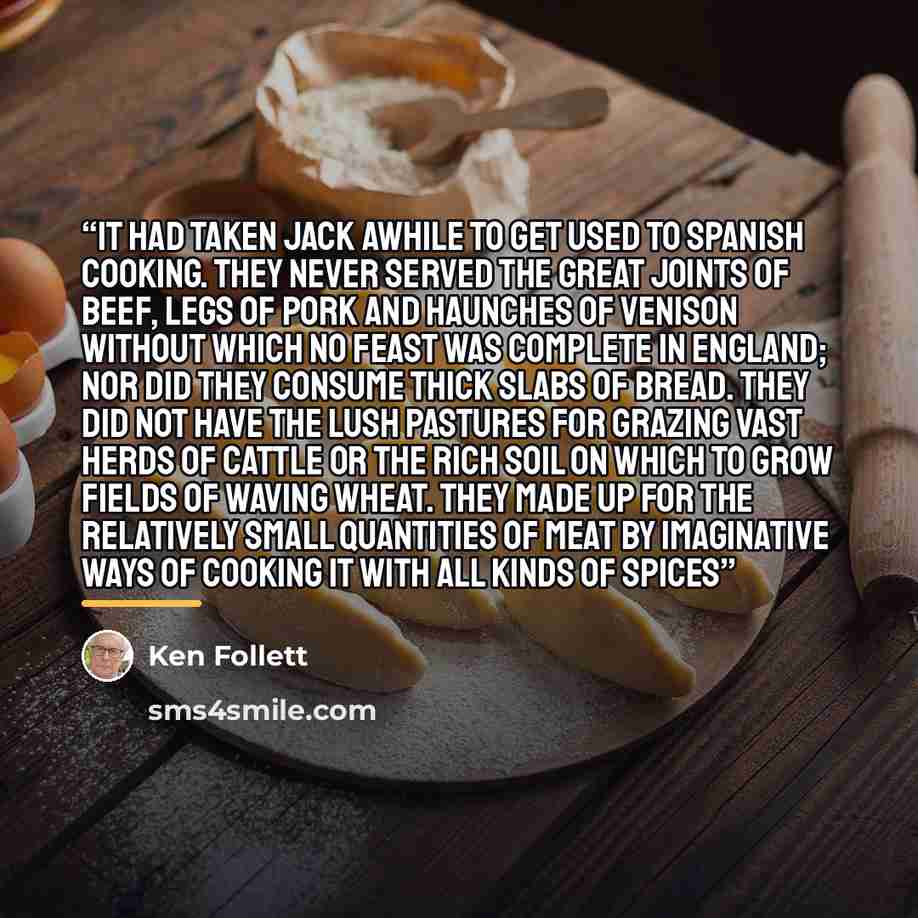 “It had taken Jack awhile to get used to Spanish cooking. They never served the great joints of beef, legs of pork and haunches of venison without which no feast was complete in England; nor did they consume thick slabs of bread. They did not have the lush pastures for grazing vast herds of cattle…” quote by Ken Follett