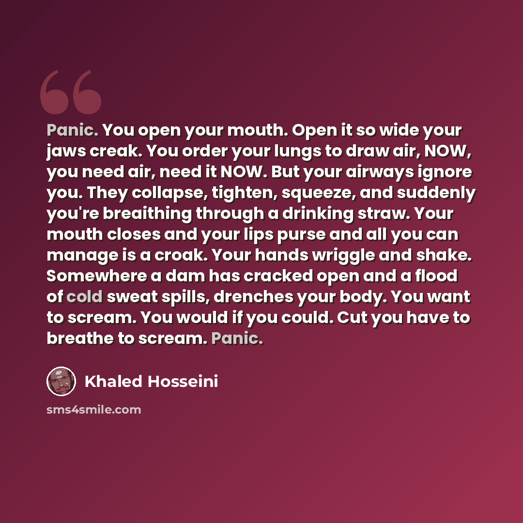 “Panic. You open your mouth. Open it so wide your jaws creak. You order your lungs to draw air, NOW, you need air, need it NOW. But your airways ignore you. They collapse, tighten, squeeze, and suddenly you're breaithing through a drinking straw. Your mouth closes and your lips purse and all you…” quote by Khaled Hosseini