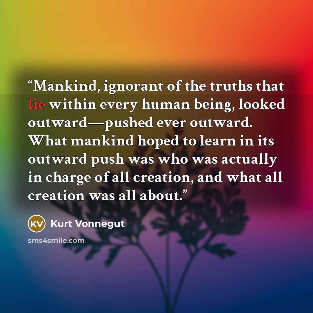 “Mankind, ignorant of the truths that lie within every human being, looked outward—pushed ever outward. What mankind hoped to learn in its outward push was who was actually in charge of all creation, and what all creation was all about.” quote by Kurt Vonnegut