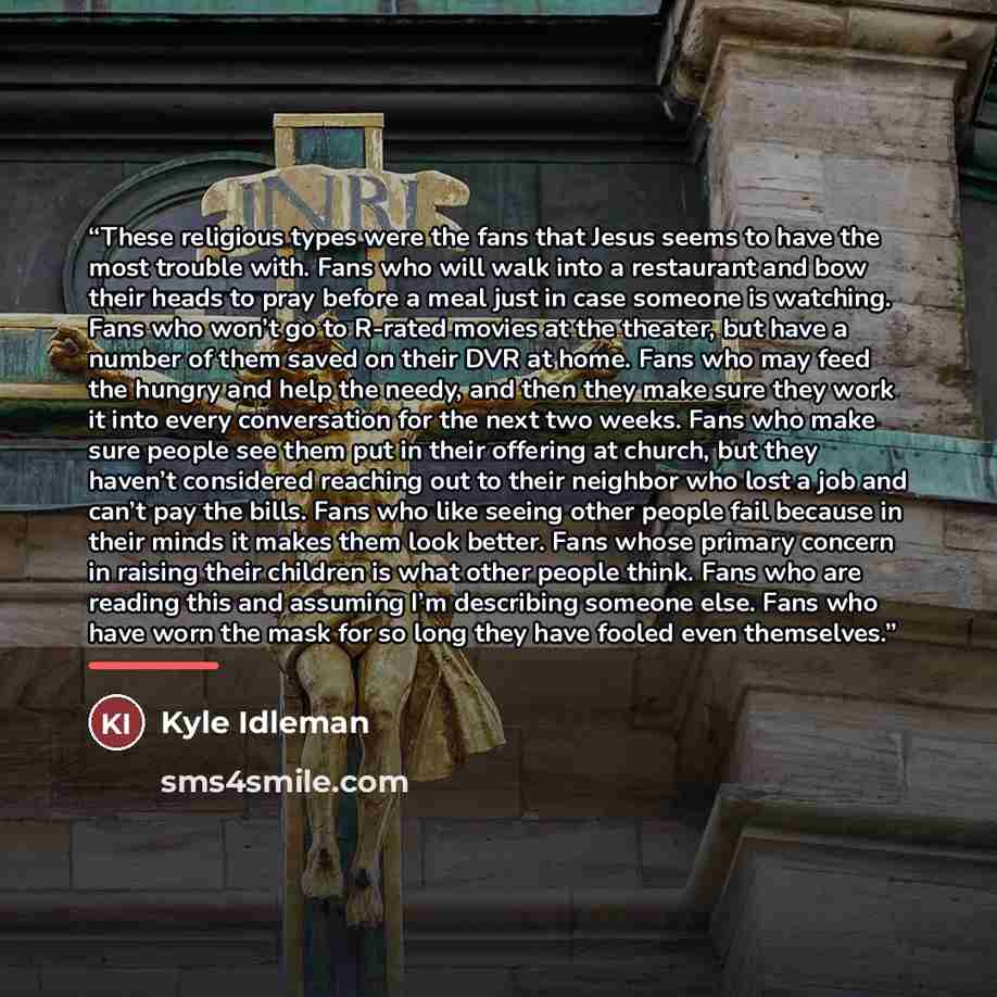 “These religious types were the fans that Jesus seems to have the most trouble with. Fans who will walk into a restaurant and bow their heads to pray before a meal just in case someone is watching. Fans who won’t go to R-rated movies at the theater, but have a number of them saved on their DVR at…” quote by Kyle Idleman
