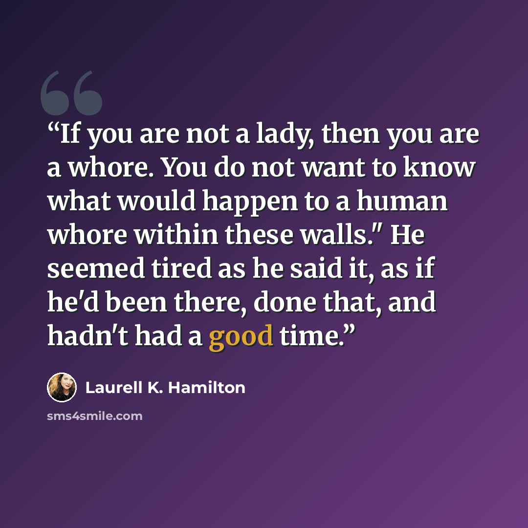 “If you are not a lady, then you are a whore. You do not want to know what would happen to a human whore within these walls." He seemed tired as he said it, as if he'd been there, done that, and hadn't had a good time.” quote by Laurell K. Hamilton