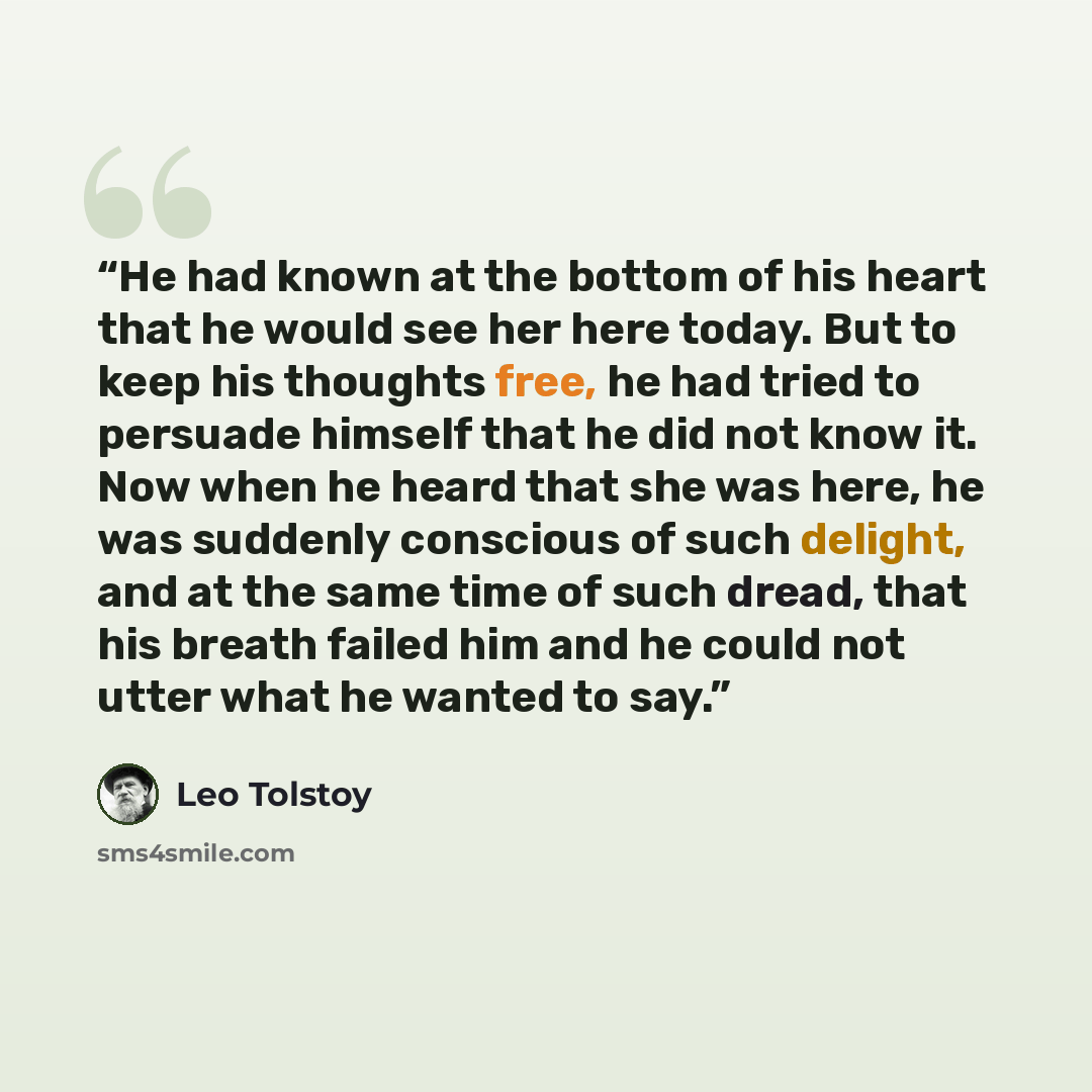“He had known at the bottom of his heart that he would see her here today. But to keep his thoughts free, he had tried to persuade himself that he did not know it. Now when he heard that she was here, he was suddenly conscious of such delight, and at the same time of such dread, that his breath…” quote by Leo Tolstoy
