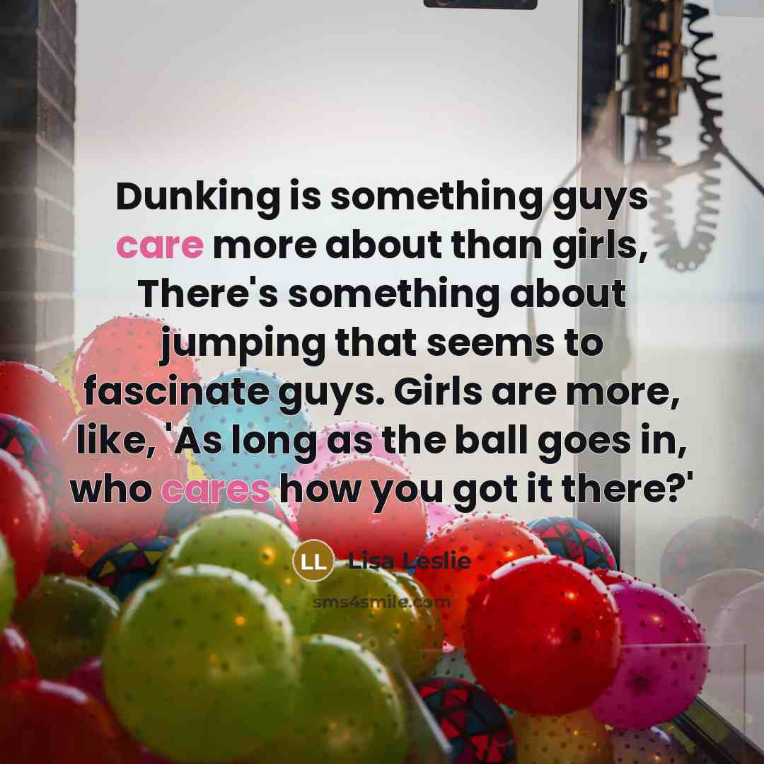 “Dunking is something guys care more about than girls, There's something about jumping that seems to fascinate guys. Girls are more, like, 'As long as the ball goes in, who cares how you got it there?'” quote by Lisa Leslie