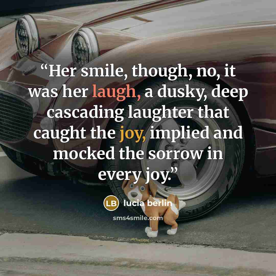 “Her smile, though, no, it was her laugh, a dusky, deep cascading laughter that caught the joy, implied and mocked the sorrow in every joy.” quote by Lucia Berlin