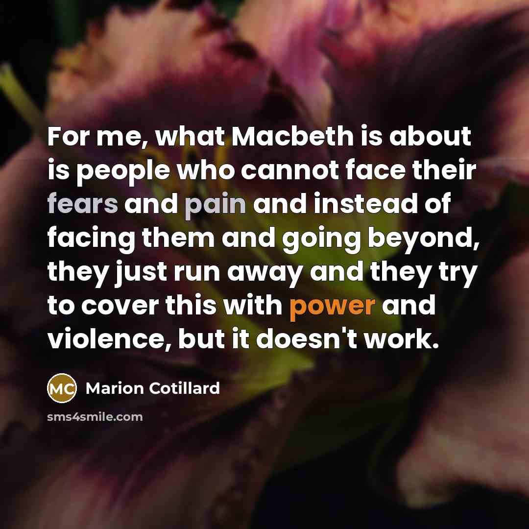 “For me, what Macbeth is about is people who cannot face their fears and pain and instead of facing them and going beyond, they just run away and they try to cover this with power and violence, but it doesn't work.” quote by Marion Cotillard