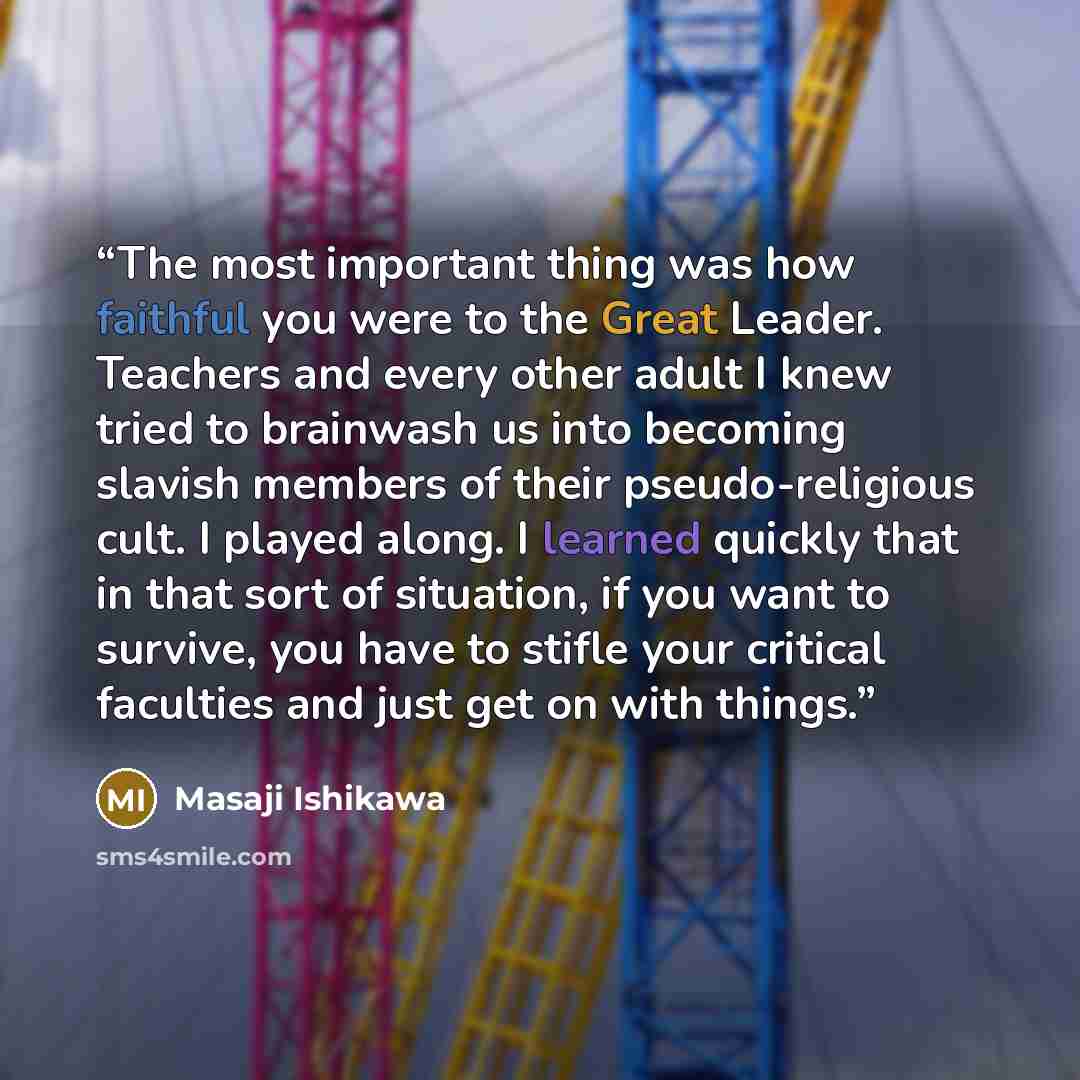 “The most important thing was how faithful you were to the Great Leader. Teachers and every other adult I knew tried to brainwash us into becoming slavish members of their pseudo-religious cult. I played along. I learned quickly that in that sort of situation, if you want to survive, you have to…” quote by Masaji Ishikawa