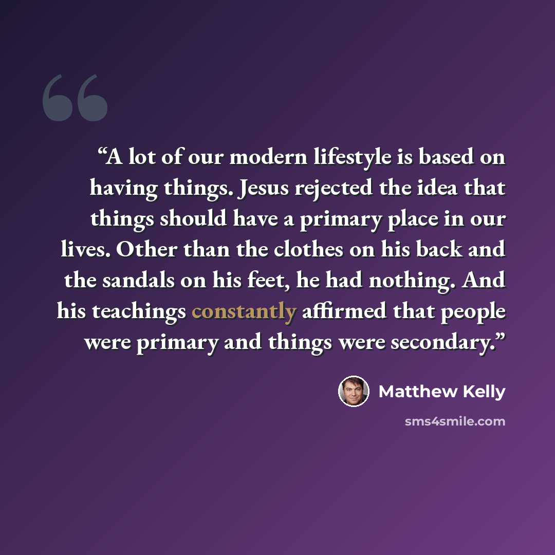 “A lot of our modern lifestyle is based on having things. Jesus rejected the idea that things should have a primary place in our lives. Other than the clothes on his back and the sandals on his feet, he had nothing. And his teachings constantly affirmed that people were primary and things were…” quote by Matthew Kelly