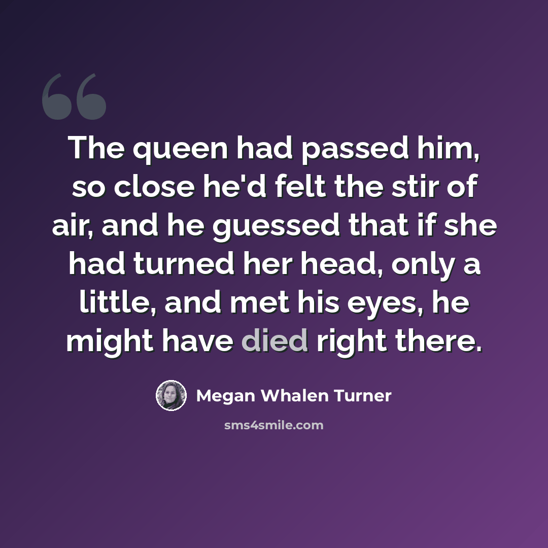 “The queen had passed him, so close he'd felt the stir of air, and he guessed that if she had turned her head, only a little, and met his eyes, he might have died right there.” quote by Megan Whalen Turner