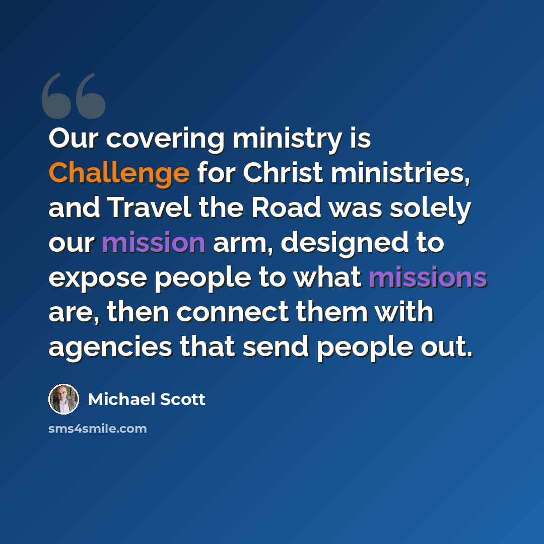 “Our covering ministry is Challenge for Christ ministries, and Travel the Road was solely our mission arm, designed to expose people to what missions are, then connect them with agencies that send people out.” quote by Michael Scott