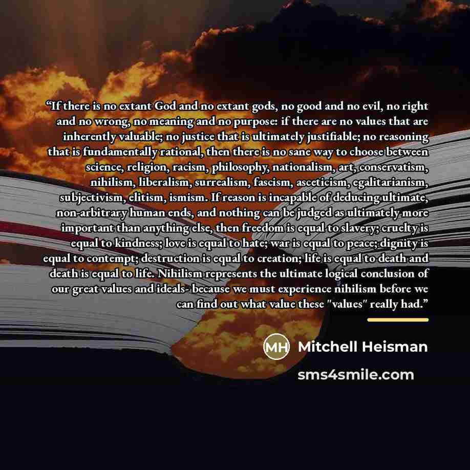 “If there is no extant God and no extant gods, no good and no evil, no right and no wrong, no meaning and no purpose: if there are no values that are inherently valuable; no justice that is ultimately justifiable; no reasoning that is fundamentally rational, then there is no sane way to choose…” quote by Mitchell Heisman