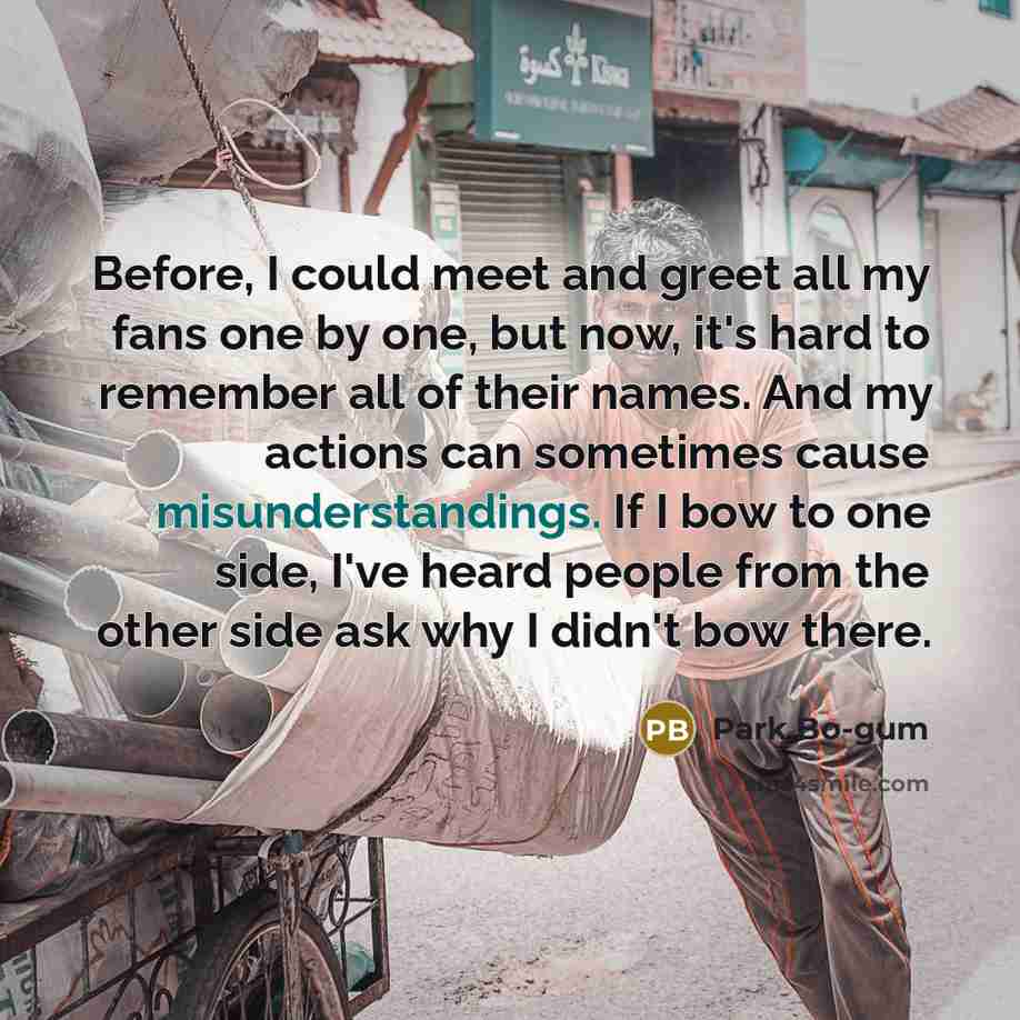 “Before, I could meet and greet all my fans one by one, but now, it's hard to remember all of their names. And my actions can sometimes cause misunderstandings. If I bow to one side, I've heard people from the other side ask why I didn't bow there.” quote by Park Bo-gum