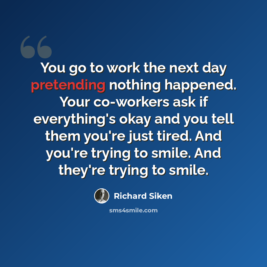 “You go to work the next day pretending nothing happened. Your co-workers ask if everything's okay and you tell them you're just tired. And you're trying to smile. And they're trying to smile.” quote by Richard Siken