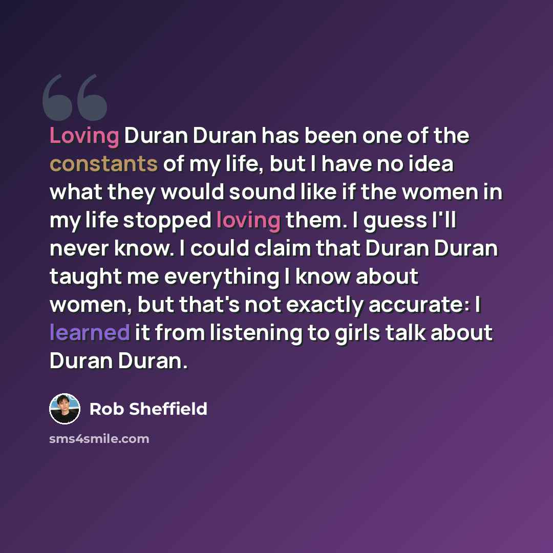 “Loving Duran Duran has been one of the constants of my life, but I have no idea what they would sound like if the women in my life stopped loving them. I guess I'll never know. I could claim that Duran Duran taught me everything I know about women, but that's not exactly accurate: I learned it…” quote by Rob Sheffield