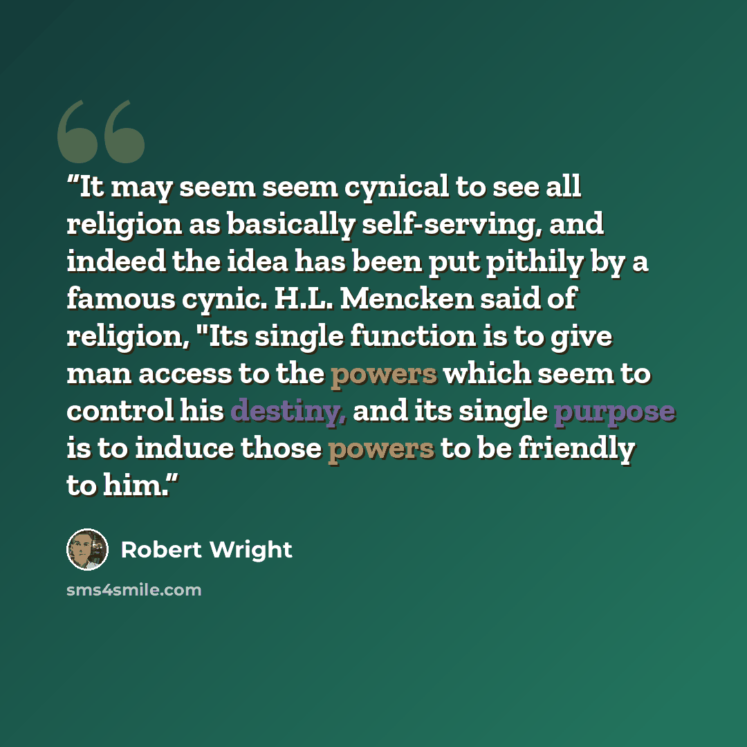 “It may seem seem cynical to see all religion as basically self-serving, and indeed the idea has been put pithily by a famous cynic. H.L. Mencken said of religion, "Its single function is to give man access to the powers which seem to control his destiny, and its single purpose is to induce those…” quote by Robert Wright
