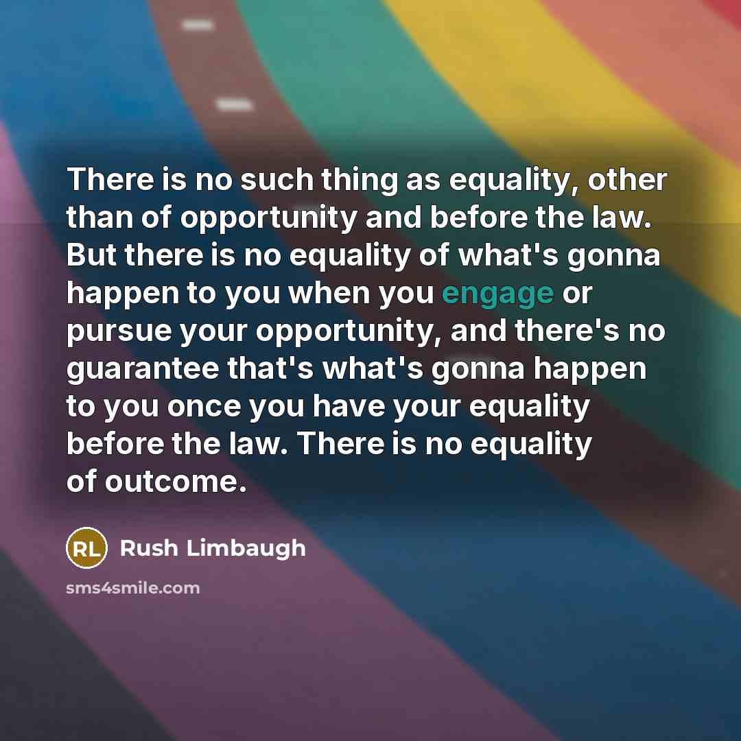 “There is no such thing as equality, other than of opportunity and before the law. But there is no equality of what's gonna happen to you when you engage or pursue your opportunity, and there's no guarantee that's what's gonna happen to you once you have your equality before the law. There is no…” quote by Rush Limbaugh
