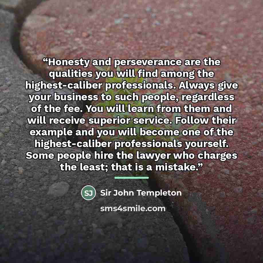 “Honesty and perseverance are the qualities you will find among the highest-caliber professionals. Always give your business to such people, regardless of the fee. You will learn from them and will receive superior service. Follow their example and you will become one of the highest-caliber…” quote by Sir John Templeton