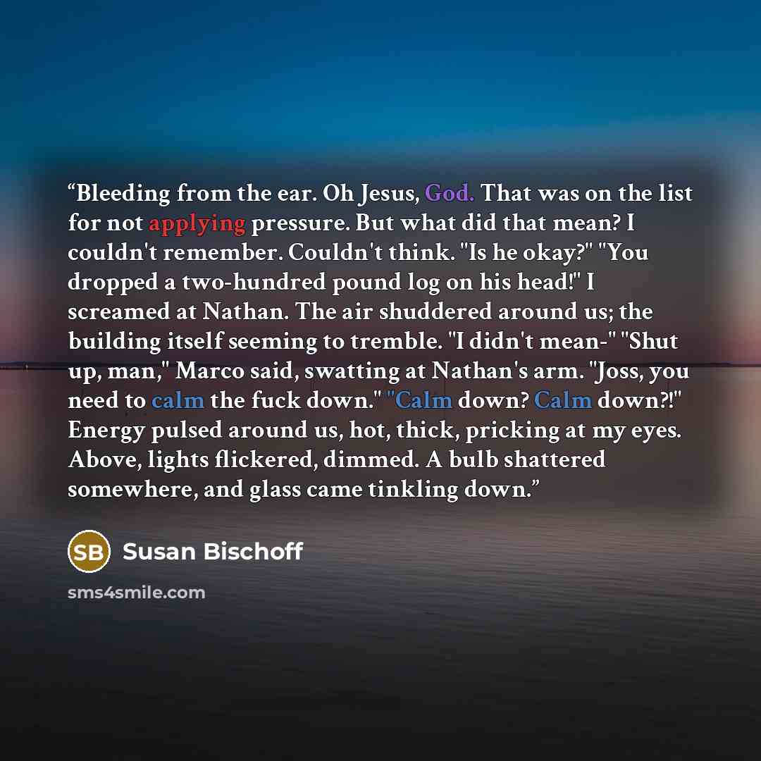 “Bleeding from the ear. Oh Jesus, God. That was on the list for not applying pressure. But what did that mean? I couldn't remember. Couldn't think. "Is he okay?" "You dropped a two-hundred pound log on his head!" I screamed at Nathan. The air shuddered around us; the building itself seeming to…” quote by Susan Bischoff