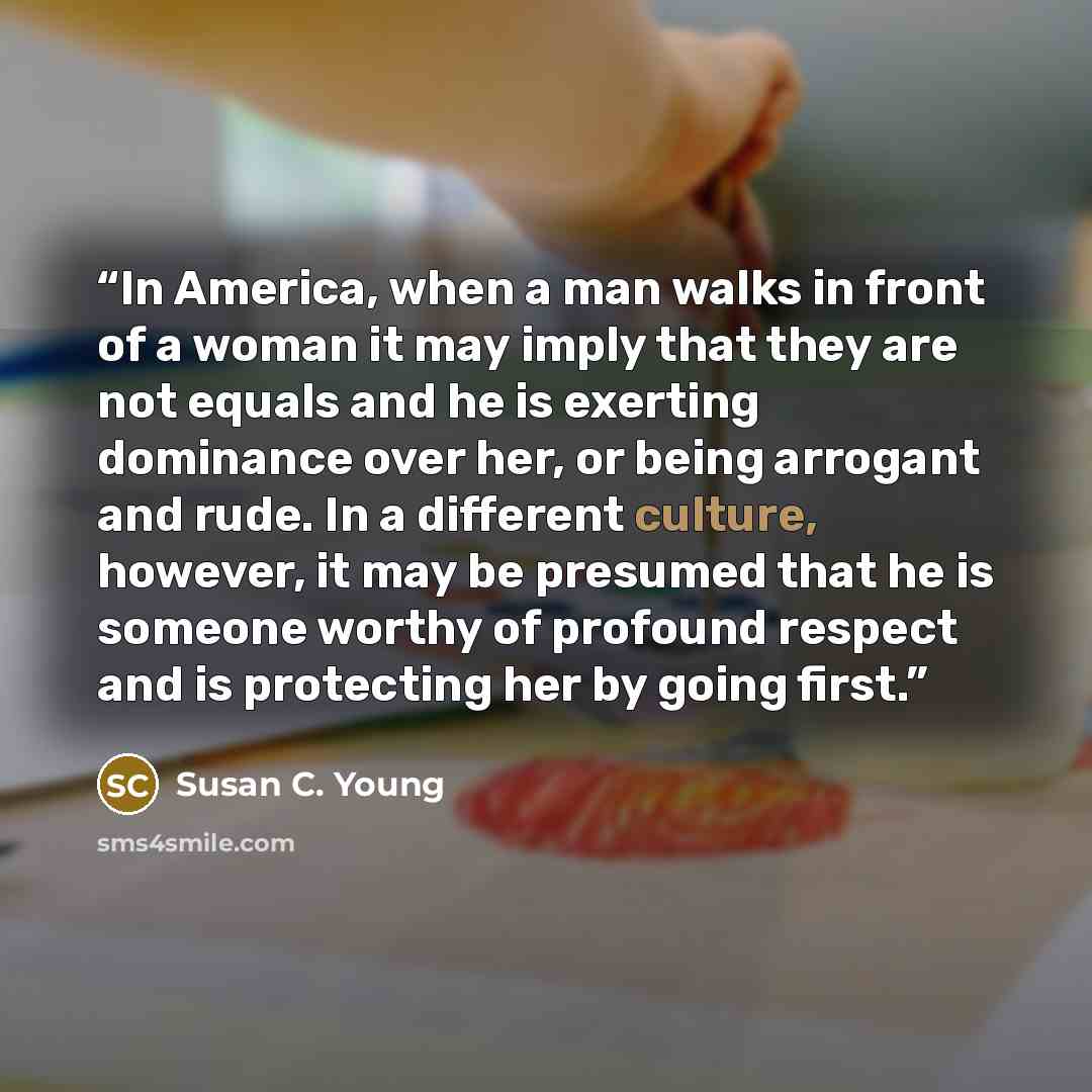 “In America, when a man walks in front of a woman it may imply that they are not equals and he is exerting dominance over her, or being arrogant and rude. In a different culture, however, it may be presumed that he is someone worthy of profound respect and is protecting her by going first.” quote by Susan C. Young