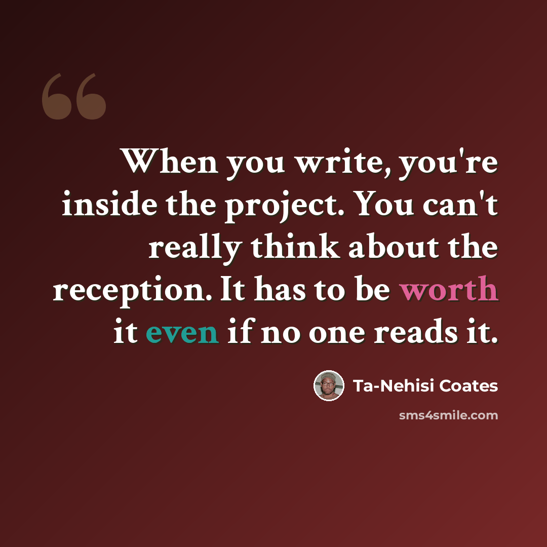 “When you write, you're inside the project. You can't really think about the reception. It has to be worth it even if no one reads it.” quote by Ta-Nehisi Coates