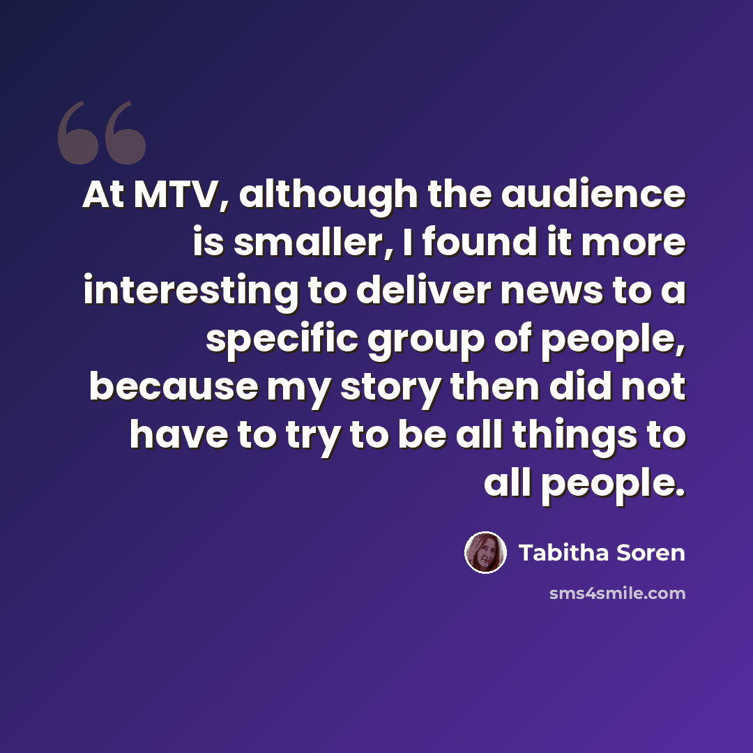 “At MTV, although the audience is smaller, I found it more interesting to deliver news to a specific group of people, because my story then did not have to try to be all things to all people.” quote by Tabitha Soren