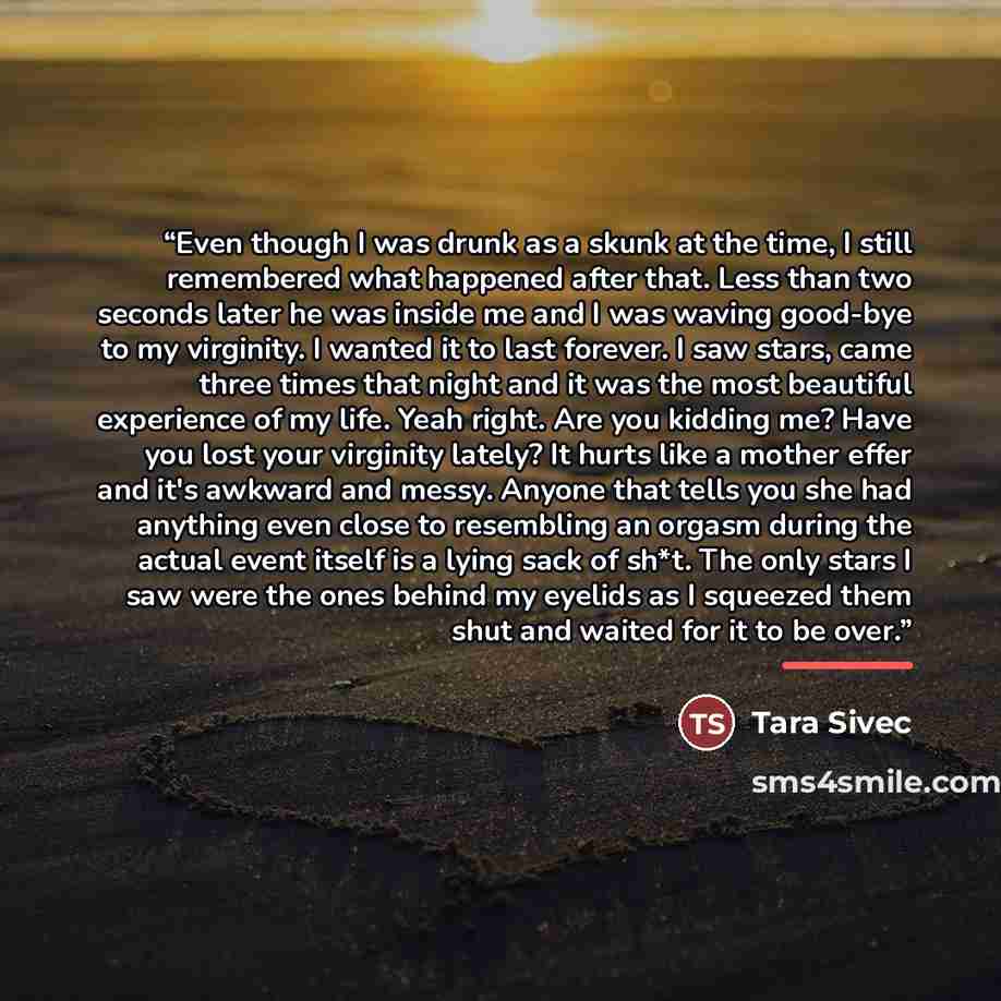“Even though I was drunk as a skunk at the time, I still remembered what happened after that. Less than two seconds later he was inside me and I was waving good-bye to my virginity. I wanted it to last forever. I saw stars, came three times that night and it was the most beautiful experience of my…” quote by Tara Sivec